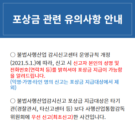 ○ 불법사행산업 감시신고센터 운영규칙 개정(2021.5.1.)에 따라, 신고 시 신고자 본인의 성명 및 전화번호(연락처 등)를 밝히셔야 포상금 지급이 가능함을 알려드립니다.
					(익명·가명·타인 명의 신고는 포상금 지급대상에서 제외) ○ 불법사행산업감시신고 포상급 지급대상은 타기관(경찰관서, 타신고센터 등) 보다 사행산업통합감독위원회에 우선 신고(최초신고) 한 사건입니다.
